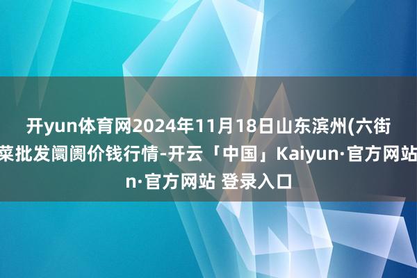 开yun体育网2024年11月18日山东滨州(六街)鲁北蔬菜批发阛阓价钱行情-开云「中国」Kaiyun·官方网站 登录入口