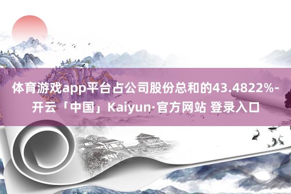 体育游戏app平台占公司股份总和的43.4822%-开云「中国」Kaiyun·官方网站 登录入口