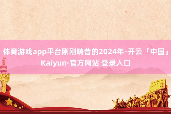 体育游戏app平台刚刚畴昔的2024年-开云「中国」Kaiyun·官方网站 登录入口