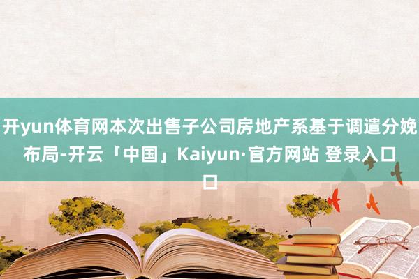 开yun体育网本次出售子公司房地产系基于调遣分娩布局-开云「中国」Kaiyun·官方网站 登录入口