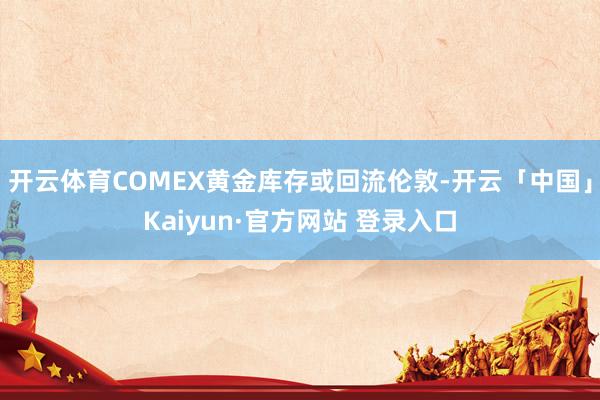 开云体育COMEX黄金库存或回流伦敦-开云「中国」Kaiyun·官方网站 登录入口