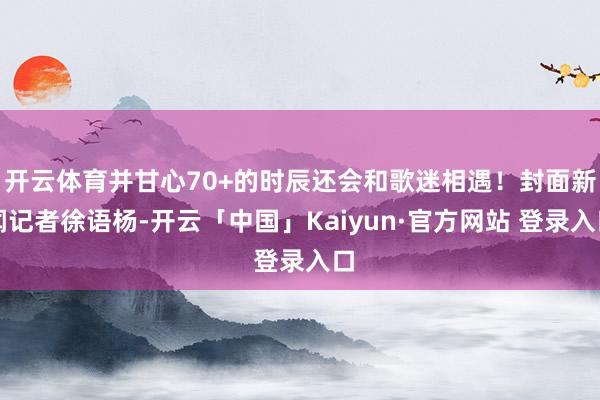 开云体育并甘心70+的时辰还会和歌迷相遇！封面新闻记者徐语杨-开云「中国」Kaiyun·官方网站 登录入口