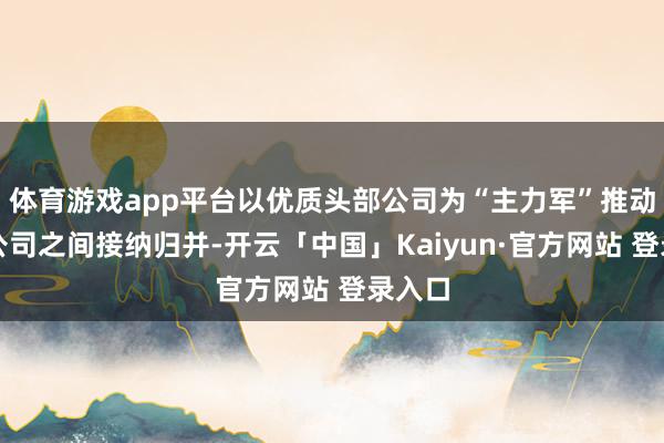 体育游戏app平台以优质头部公司为“主力军”推动上市公司之间接纳归并-开云「中国」Kaiyun·官方网站 登录入口