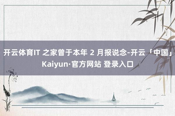 开云体育IT 之家曾于本年 2 月报说念-开云「中国」Kaiyun·官方网站 登录入口