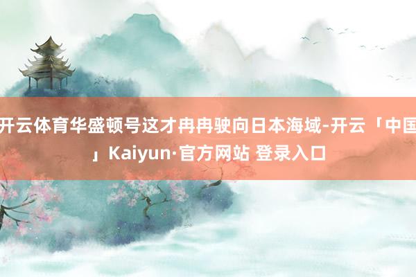 开云体育华盛顿号这才冉冉驶向日本海域-开云「中国」Kaiyun·官方网站 登录入口
