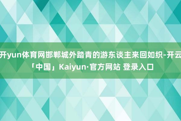 开yun体育网邯郸城外踏青的游东谈主来回如织-开云「中国」Kaiyun·官方网站 登录入口