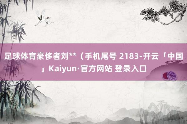 足球体育豪侈者刘**（手机尾号 2183-开云「中国」Kaiyun·官方网站 登录入口