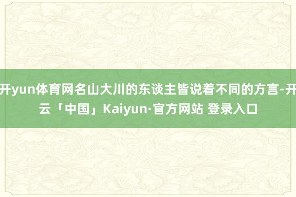 开yun体育网名山大川的东谈主皆说着不同的方言-开云「中国」Kaiyun·官方网站 登录入口