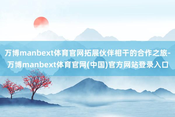 万博manbext体育官网拓展伙伴相干的合作之旅-万博man