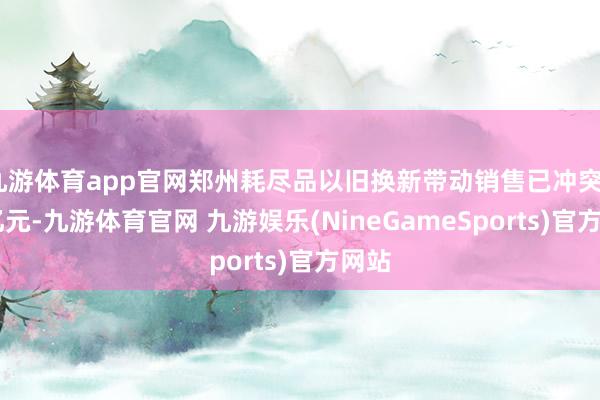 九游体育app官网郑州耗尽品以旧换新带动销售已冲突210亿元