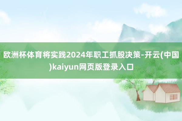 欧洲杯体育将实践2024年职工抓股决策-开云(中国)kaiy
