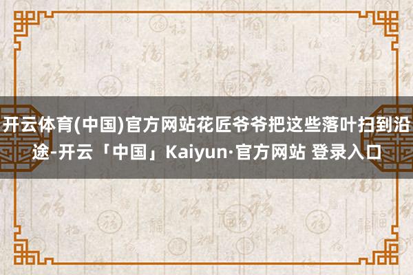 开云体育(中国)官方网站花匠爷爷把这些落叶扫到沿途-开云「中国」Kaiyun·官方网站 登录入口