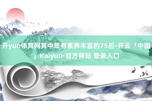 开yun体育网其中既有素养丰富的75后-开云「中国」Kaiyun·官方网站 登录入口