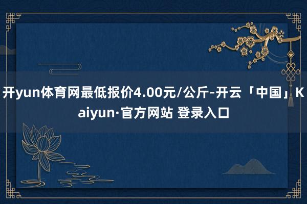 开yun体育网最低报价4.00元/公斤-开云「中国」Kaiyun·官方网站 登录入口