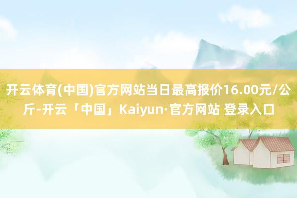 开云体育(中国)官方网站当日最高报价16.00元/公斤-开云「中国」Kaiyun·官方网站 登录入口