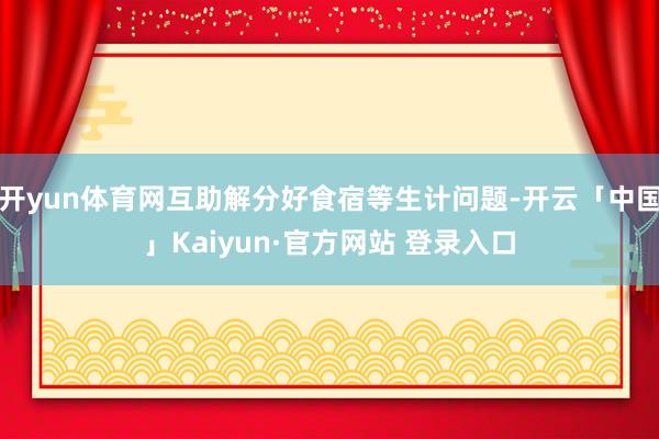开yun体育网互助解分好食宿等生计问题-开云「中国」Kaiyun·官方网站 登录入口