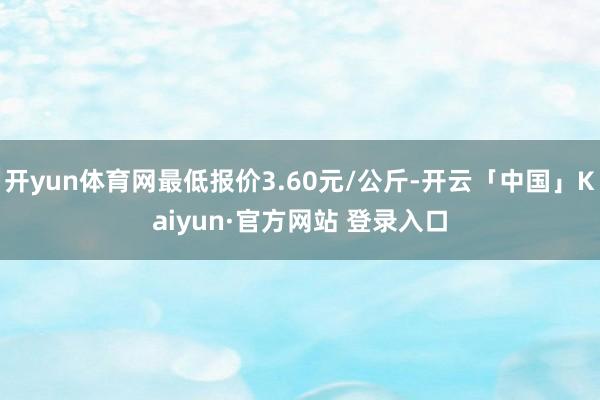 开yun体育网最低报价3.60元/公斤-开云「中国」Kaiy