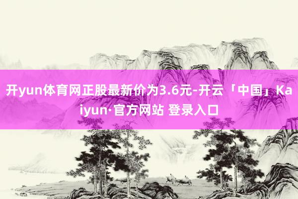 开yun体育网正股最新价为3.6元-开云「中国」Kaiyun·官方网站 登录入口
