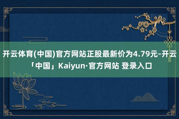开云体育(中国)官方网站正股最新价为4.79元-开云「中国」Kaiyun·官方网站 登录入口