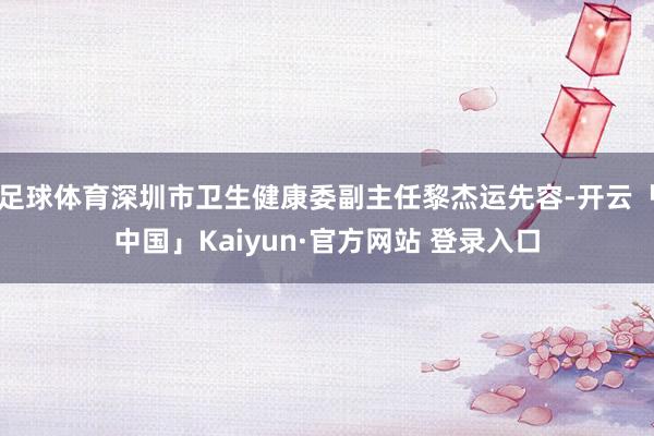 足球体育深圳市卫生健康委副主任黎杰运先容-开云「中国」Kaiyun·官方网站 登录入口