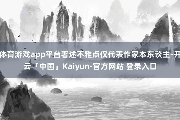 体育游戏app平台著述不雅点仅代表作家本东谈主-开云「中国」Kaiyun·官方网站 登录入口