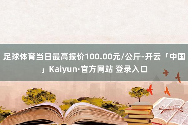 足球体育当日最高报价100.00元/公斤-开云「中国」Kai