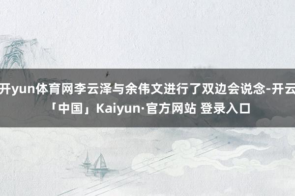 开yun体育网李云泽与余伟文进行了双边会说念-开云「中国」Kaiyun·官方网站 登录入口