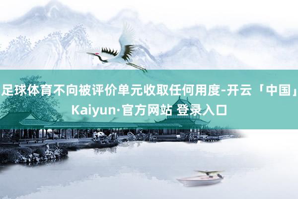 足球体育不向被评价单元收取任何用度-开云「中国」Kaiyun·官方网站 登录入口