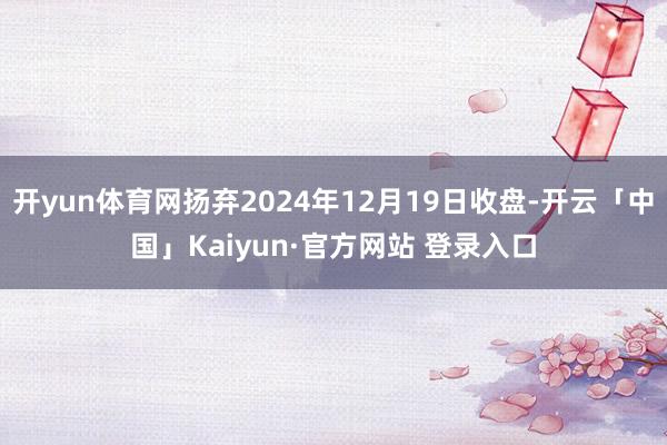 开yun体育网扬弃2024年12月19日收盘-开云「中国」K