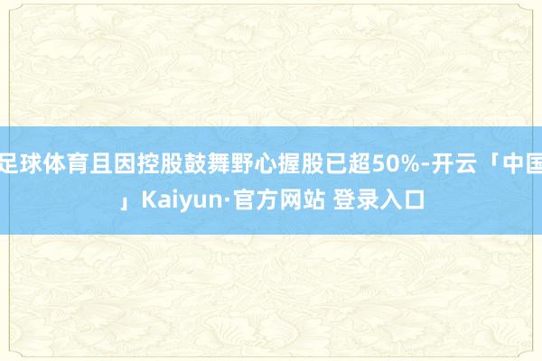 足球体育且因控股鼓舞野心握股已超50%-开云「中国」Kaiyun·官方网站 登录入口