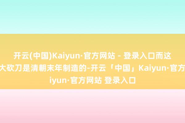 开云(中国)Kaiyun·官方网站 - 登录入口而这把名交替一的大砍刀是清朝末年制造的-开云「中国」Kaiyun·官方网站 登录入口