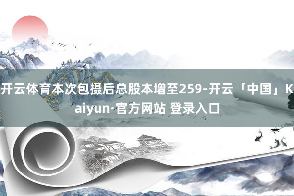 开云体育本次包摄后总股本增至259-开云「中国」Kaiyun·官方网站 登录入口