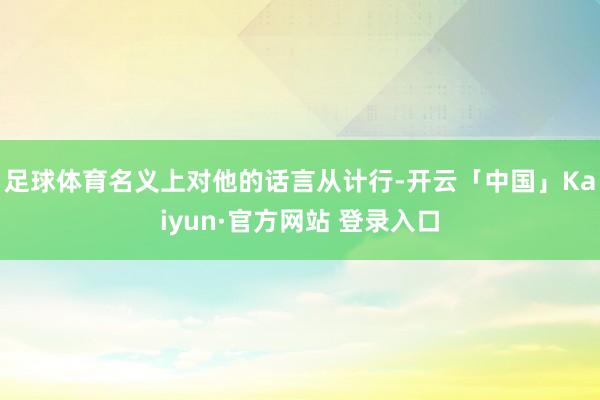 足球体育名义上对他的话言从计行-开云「中国」Kaiyun·官