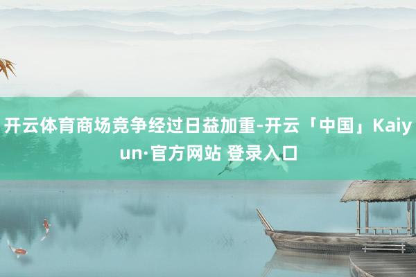 开云体育商场竞争经过日益加重-开云「中国」Kaiyun·官方