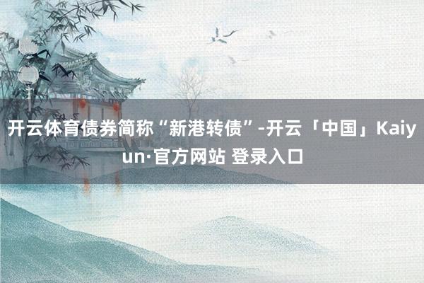 开云体育债券简称“新港转债”-开云「中国」Kaiyun·官方网站 登录入口