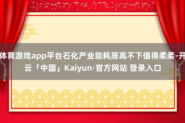 体育游戏app平台石化产业能耗居高不下值得柔柔-开云「中国」