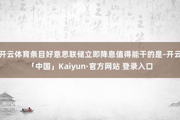 开云体育条目好意思联储立即降息值得能干的是-开云「中国」Ka