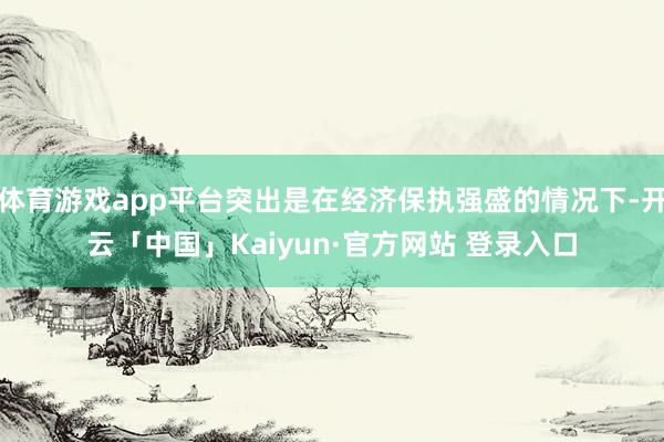 体育游戏app平台突出是在经济保执强盛的情况下-开云「中国」Kaiyun·官方网站 登录入口