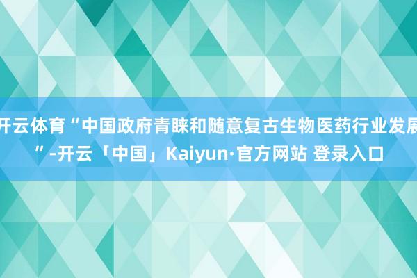 开云体育“中国政府青睐和随意复古生物医药行业发展”-开云「中国」Kaiyun·官方网站 登录入口