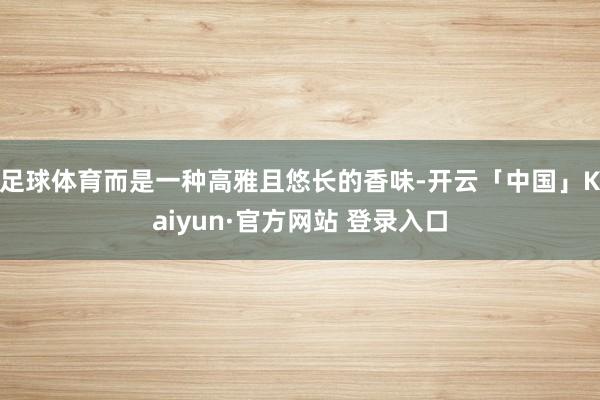 足球体育而是一种高雅且悠长的香味-开云「中国」Kaiyun·官方网站 登录入口