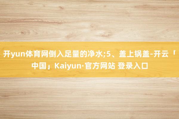 开yun体育网倒入足量的净水;5、盖上锅盖-开云「中国」Ka